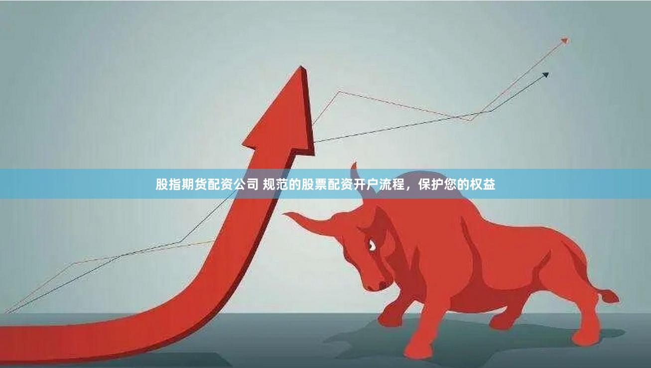 股指期货配资公司 规范的股票配资开户流程，保护您的权益
