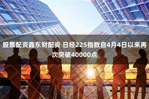股票配资鑫东财配资 日经225指数自4月4日以来再次突破40000点