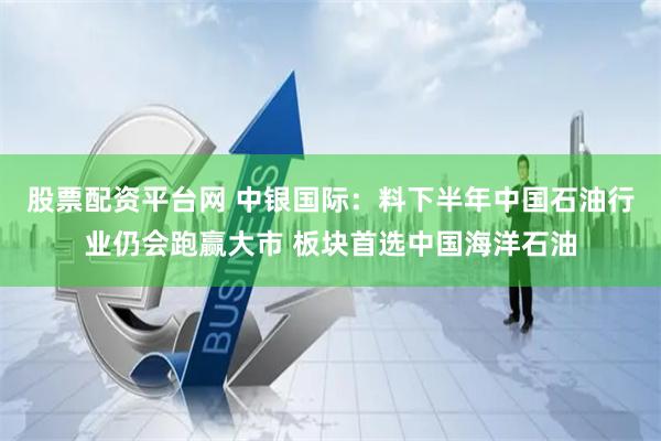 股票配资平台网 中银国际：料下半年中国石油行业仍会跑赢大市 板块首选中国海洋石油