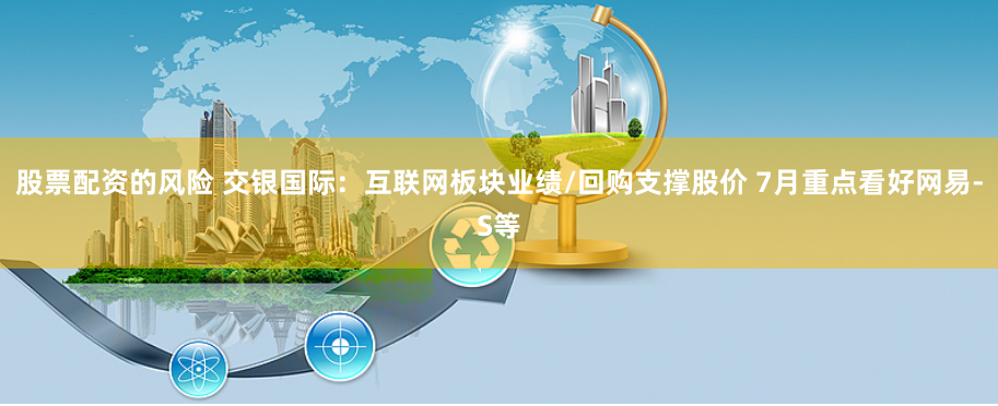 股票配资的风险 交银国际：互联网板块业绩/回购支撑股价 7月重点看好网易-S等
