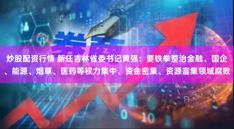 炒股配资行情 新任吉林省委书记黄强：要铁拳整治金融、国企、能源、烟草、医药等权力集中、资金密集、资源富集领域腐败