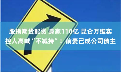股指期货配资 身家110亿 昆仑万维实控人高喊“不减持”！前妻已成公司债主