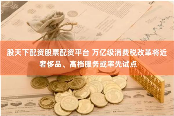 股天下配资股票配资平台 万亿级消费税改革将近 奢侈品、高档服务或率先试点