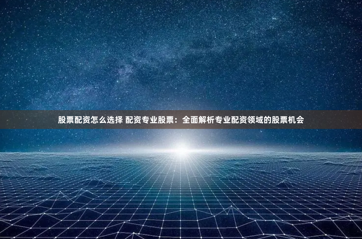 股票配资怎么选择 配资专业股票：全面解析专业配资领域的股票机会