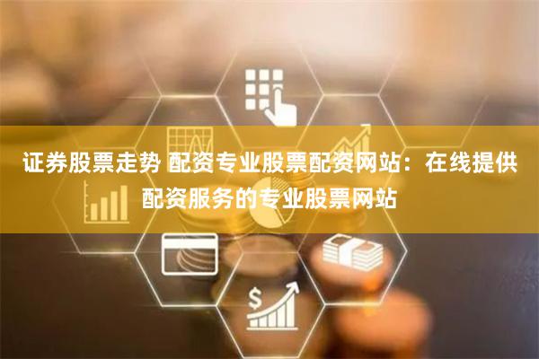 证券股票走势 配资专业股票配资网站：在线提供配资服务的专业股票网站
