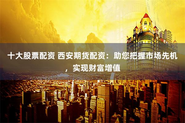 十大股票配资 西安期货配资：助您把握市场先机，实现财富增值