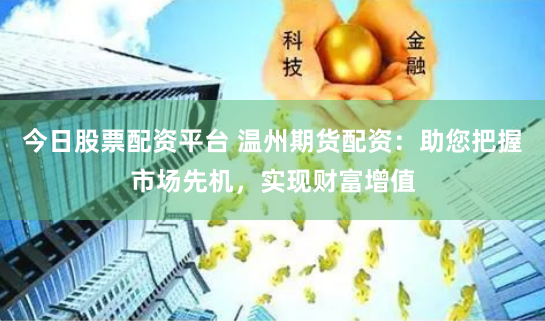 今日股票配资平台 温州期货配资：助您把握市场先机，实现财富增值