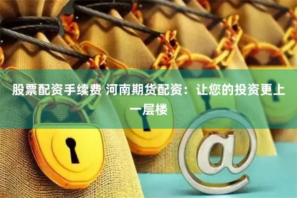 股票配资手续费 河南期货配资：让您的投资更上一层楼