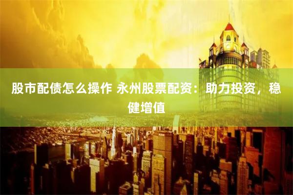 股市配债怎么操作 永州股票配资：助力投资，稳健增值