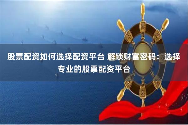 股票配资如何选择配资平台 解锁财富密码：选择专业的股票配资平台