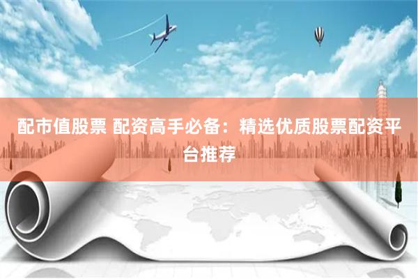 配市值股票 配资高手必备：精选优质股票配资平台推荐