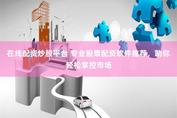 在线配资炒股平台 专业股票配资软件推荐，助你轻松掌控市场