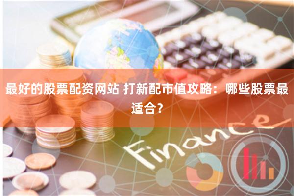 最好的股票配资网站 打新配市值攻略：哪些股票最适合？