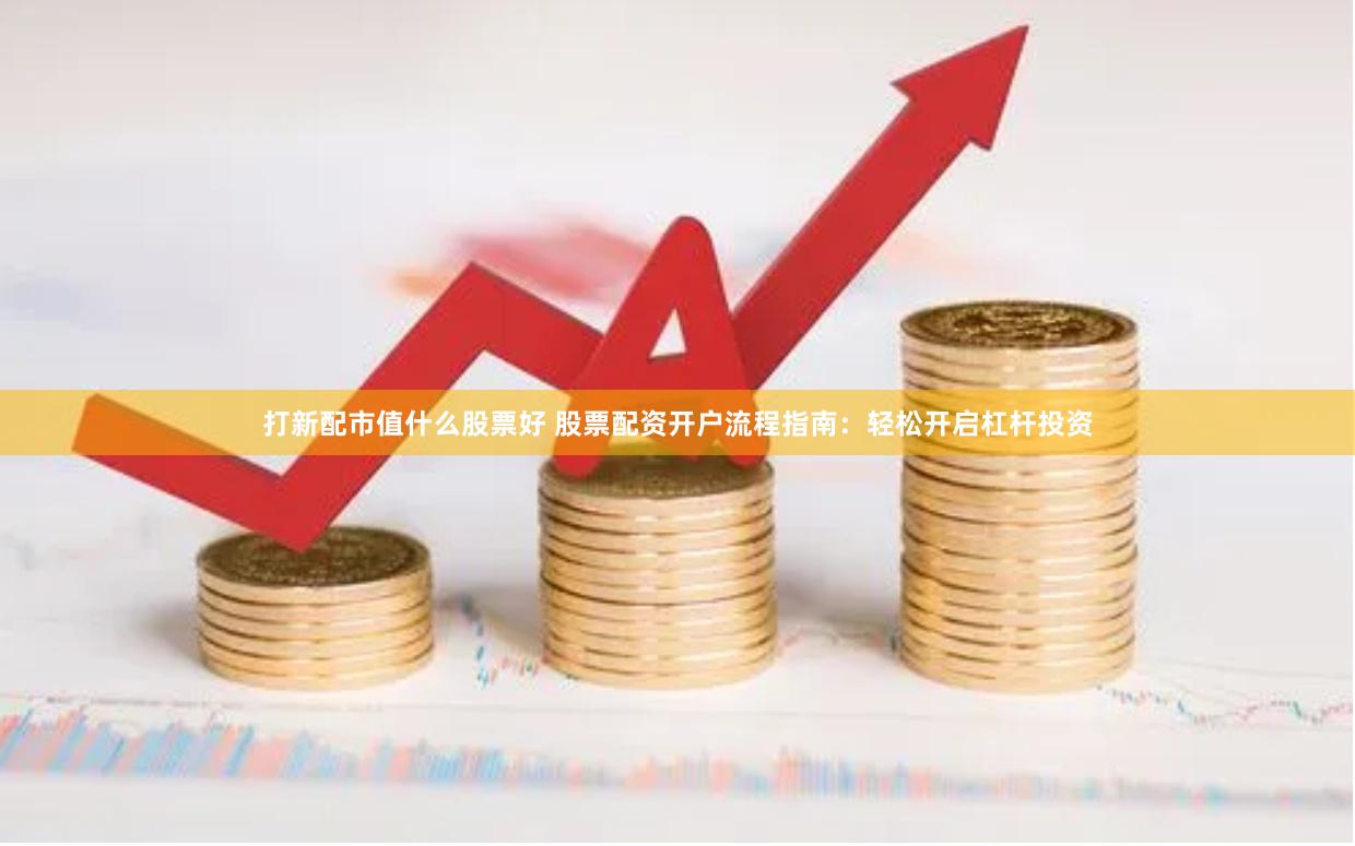 打新配市值什么股票好 股票配资开户流程指南：轻松开启杠杆投资