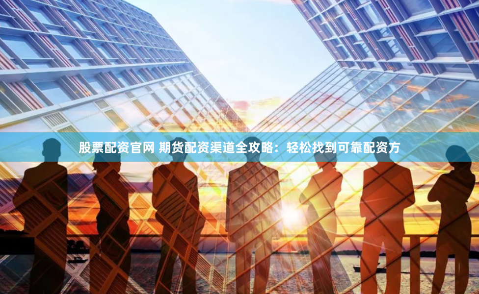 股票配资官网 期货配资渠道全攻略：轻松找到可靠配资方